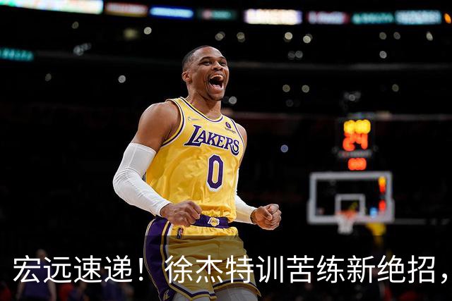 宏远速递！徐杰特训苦练新绝招，张文逸或续约，杜锋缺席夏训